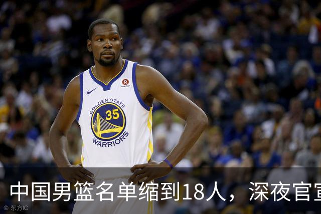 中国男篮名单缩到18人，深夜官宣3名球员离队，还有一人即将回归