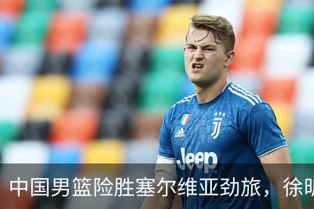 中国男篮险胜塞尔维亚劲旅，徐昕表现出色