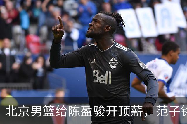 北京男篮给陈盈骏开顶薪，范子铭将受重用 替补中锋首选 赵睿不外租
