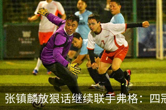 张镇麟放狠话继续联手弗格：四冠只是开始想要拿更多！两人关系不止是抱大腿