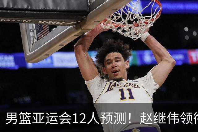 男篮亚运会12人预测！赵继伟领衔，杨瀚森+王俊杰回归，目标=夺冠