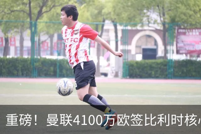 重磅！曼联4100万欧签比利时核心，新赛季志在英超冠军