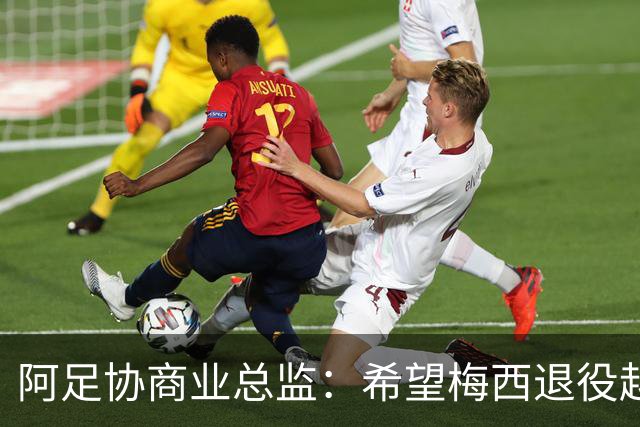 阿足协商业总监：希望梅西退役越晚越好，我们已提前几年进行规划