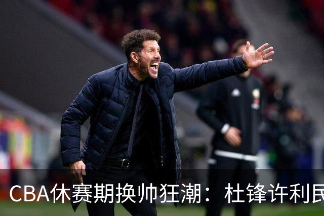 CBA休赛期换帅狂潮：杜锋许利民郑永刚潘江领衔离任 北控新主帅未官宣